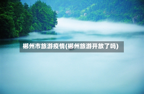 郴州市旅游疫情(郴州旅游开放了吗)-第2张图片