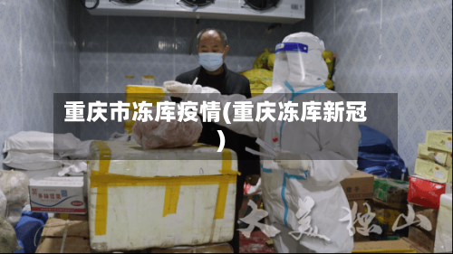 重庆市冻库疫情(重庆冻库新冠)-第1张图片