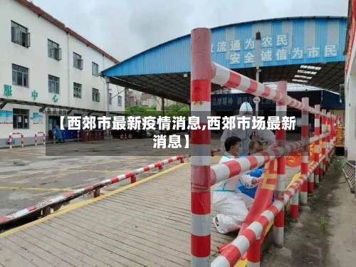 【西郊市最新疫情消息,西郊市场最新消息】