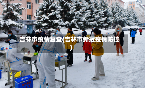 吉林市疫情复查(吉林市新冠疫情防控)-第1张图片