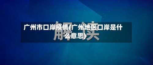 广州市口岸疫情(广州地区口岸是什么意思)