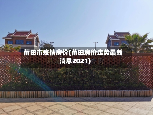 莆田市疫情房价(莆田房价走势最新消息2021)